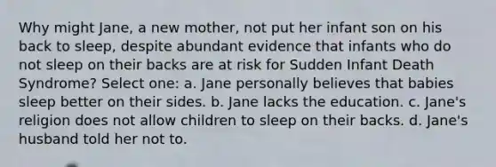 Why might Jane, a new mother, not put her infant son on his back to sleep, despite abundant evidence that infants who do not sleep on their backs are at risk for Sudden Infant Death Syndrome? Select one: a. Jane personally believes that babies sleep better on their sides. b. Jane lacks the education. c. Jane's religion does not allow children to sleep on their backs. d. Jane's husband told her not to.