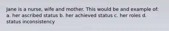 Jane is a nurse, wife and mother. This would be and example of: a. her ascribed status b. her achieved status c. her roles d. status inconsistency