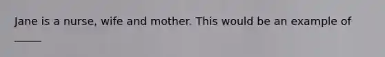 Jane is a nurse, wife and mother. This would be an example of _____