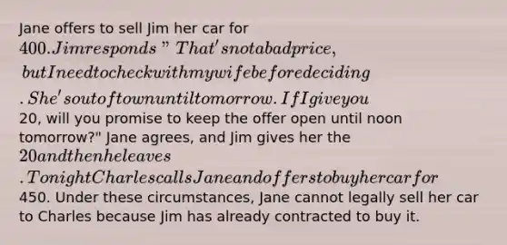 Jane offers to sell Jim her car for 400. Jim responds "That's not a bad price, but I need to check with my wife before deciding. She's out of town until tomorrow. If I give you20, will you promise to keep the offer open until noon tomorrow?" Jane agrees, and Jim gives her the 20 and then he leaves. Tonight Charles calls Jane and offers to buy her car for450. Under these circumstances, Jane cannot legally sell her car to Charles because Jim has already contracted to buy it.