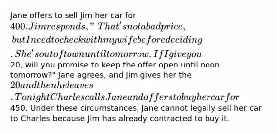 Jane offers to sell Jim her car for 400. Jim responds, "That's not a bad price, but I need to check with my wife before deciding. She's out of town until tomorrow. If I give you20, will you promise to keep the offer open until noon tomorrow?" Jane agrees, and Jim gives her the 20 and then he leaves. Tonight Charles calls Jane and offers to buy her car for450. Under these circumstances, Jane cannot legally sell her car to Charles because Jim has already contracted to buy it.