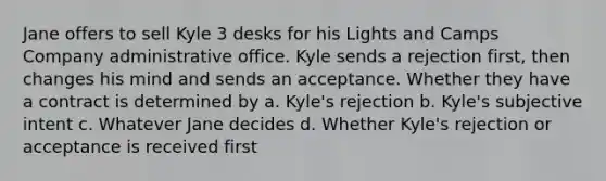 Jane offers to sell Kyle 3 desks for his Lights and Camps Company administrative office. Kyle sends a rejection first, then changes his mind and sends an acceptance. Whether they have a contract is determined by a. Kyle's rejection b. Kyle's subjective intent c. Whatever Jane decides d. Whether Kyle's rejection or acceptance is received first