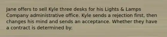 Jane offers to sell Kyle three desks for his Lights & Lamps Company administrative office. Kyle sends a rejection first, then changes his mind and sends an acceptance. Whether they have a contract is determined by: