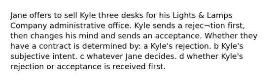 Jane offers to sell Kyle three desks for his Lights & Lamps Company administrative office. Kyle sends a rejec¬tion first, then changes his mind and sends an acceptance. Whether they have a contract is determined by: a Kyle's rejection. b Kyle's subjective intent. c whatever Jane decides. d whether Kyle's rejection or acceptance is received first.