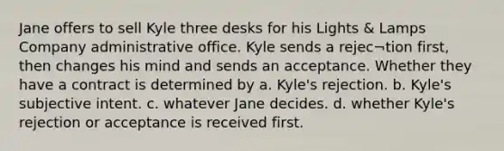 Jane offers to sell Kyle three desks for his Lights & Lamps Company administrative office. Kyle sends a rejec¬tion first, then changes his mind and sends an acceptance. Whether they have a contract is determined by a. Kyle's rejection. b. Kyle's subjective intent. c. whatever Jane decides. d. whether Kyle's rejection or acceptance is received first.