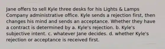 Jane offers to sell Kyle three desks for his Lights & Lamps Company administrative office. Kyle sends a rejection first, then changes his mind and sends an acceptance. Whether they have a contract is determined by a. Kyle's rejection. b. Kyle's subjective intent. c. whatever Jane decides. d. whether Kyle's rejection or acceptance is received first.