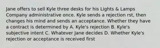 Jane offers to sell Kyle three desks for his Lights & Lamps Company administrative once. Kyle sends a rejection rst, then changes his mind and sends an acceptance. Whether they have a contract is determined by A. Kyle's rejection B. Kyle's subjective intent C. Whatever Jane decides D. Whether Kyle's rejection or acceptance is received first