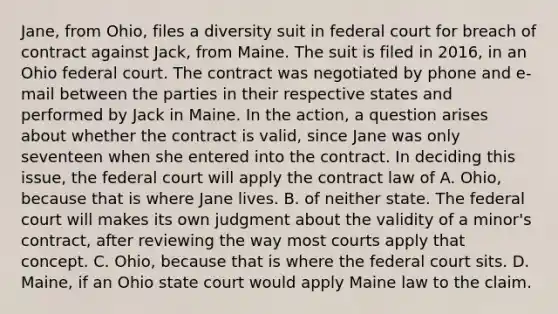 Jane, from Ohio, files a diversity suit in federal court for breach of contract against Jack, from Maine. The suit is filed in 2016, in an Ohio federal court. The contract was negotiated by phone and e-mail between the parties in their respective states and performed by Jack in Maine. In the action, a question arises about whether the contract is valid, since Jane was only seventeen when she entered into the contract. In deciding this issue, the federal court will apply the contract law of A. Ohio, because that is where Jane lives. B. of neither state. The federal court will makes its own judgment about the validity of a minor's contract, after reviewing the way most courts apply that concept. C. Ohio, because that is where the federal court sits. D. Maine, if an Ohio state court would apply Maine law to the claim.