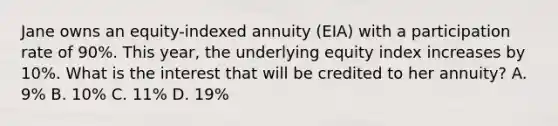 Jane owns an equity-indexed annuity (EIA) with a participation rate of 90%. This year, the underlying equity index increases by 10%. What is the interest that will be credited to her annuity? A. 9% B. 10% C. 11% D. 19%