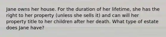 Jane owns her house. For the duration of her lifetime, she has the right to her property (unless she sells it) and can will her property title to her children after her death. What type of estate does Jane have?