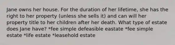 Jane owns her house. For the duration of her lifetime, she has the right to her property (unless she sells it) and can will her property title to her children after her death. What type of estate does Jane have? *fee simple defeasible eastate *fee simple estate *life estate *leasehold estate