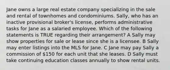 Jane owns a large real estate company specializing in the sale and rental of townhomes and condominiums. Sally, who has an inactive provisional broker's license, performs administrative tasks for Jane as a salaried employee. Which of the following statements is TRUE regarding their arrangement? A Sally may show properties for sale or lease since she is a licensee. B Sally may enter listings into the MLS for Jane. C Jane may pay Sally a commission of 150 for each unit that she leases. D Sally must take continuing education classes annually to show rental units.