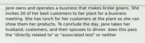 Jane owns and operates a business that makes bridal gowns. She invites 20 of her best customers to her plant for a business meeting. She has lunch for her customers at the plant so she can show them her products. To conclude the day, Jane takes her husband, customers, and their spouses to dinner. does this pass the "directly related to" or "associated test" or neither