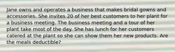 Jane owns and operates a business that makes bridal gowns and accessories. She invites 20 of her best customers to her plant for a business meeting. The business meeting and a tour of her plant take most of the day. She has lunch for her customers catered at the plant so she can show them her new products. Are the meals deductible?