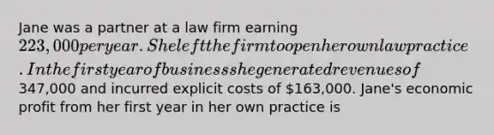 Jane was a partner at a law firm earning 223,000 per year. She left the firm to open her own law practice. In the first year of business she generated revenues of347,000 and incurred explicit costs of 163,000. Jane's economic profit from her first year in her own practice is