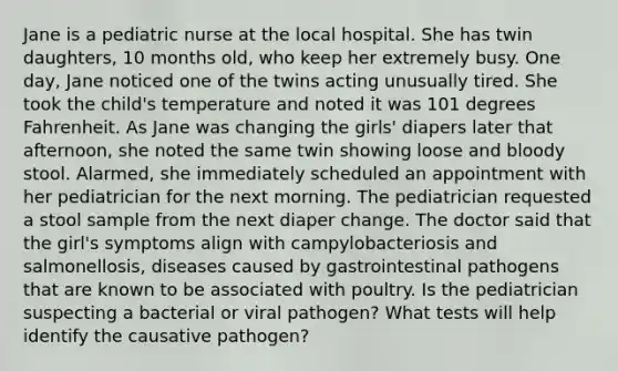 Jane is a pediatric nurse at the local hospital. She has twin daughters, 10 months old, who keep her extremely busy. One day, Jane noticed one of the twins acting unusually tired. She took the child's temperature and noted it was 101 degrees Fahrenheit. As Jane was changing the girls' diapers later that afternoon, she noted the same twin showing loose and bloody stool. Alarmed, she immediately scheduled an appointment with her pediatrician for the next morning. The pediatrician requested a stool sample from the next diaper change. The doctor said that the girl's symptoms align with campylobacteriosis and salmonellosis, diseases caused by gastrointestinal pathogens that are known to be associated with poultry. Is the pediatrician suspecting a bacterial or viral pathogen? What tests will help identify the causative pathogen?