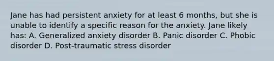 Jane has had persistent anxiety for at least 6 months, but she is unable to identify a specific reason for the anxiety. Jane likely has: A. Generalized anxiety disorder B. Panic disorder C. Phobic disorder D. Post-traumatic stress disorder