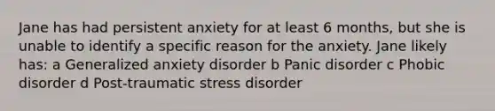 Jane has had persistent anxiety for at least 6 months, but she is unable to identify a specific reason for the anxiety. Jane likely has: a Generalized anxiety disorder b Panic disorder c Phobic disorder d Post-traumatic stress disorder