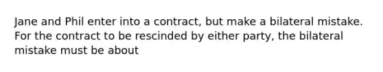 Jane and Phil enter into a contract, but make a bilateral mistake. For the contract to be rescinded by either party, the bilateral mistake must be about