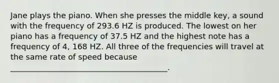 Jane plays the piano. When she presses the middle key, a sound with the frequency of 293.6 HZ is produced. The lowest on her piano has a frequency of 37.5 HZ and the highest note has a frequency of 4, 168 HZ. All three of the frequencies will travel at the same rate of speed because ________________________________________.