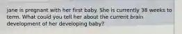 jane is pregnant with her first baby. She is currently 38 weeks to term. What could you tell her about the current brain development of her developing baby?