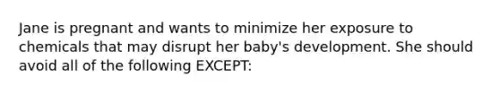 Jane is pregnant and wants to minimize her exposure to chemicals that may disrupt her baby's development. She should avoid all of the following EXCEPT: