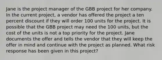 Jane is the project manager of the GBB project for her company. In the current project, a vendor has offered the project a ten percent discount if they will order 100 units for the project. It is possible that the GBB project may need the 100 units, but the cost of the units is not a top priority for the project. Jane documents the offer and tells the vendor that they will keep the offer in mind and continue with the project as planned. What risk response has been given in this project?