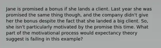 Jane is promised a bonus if she lands a client. Last year she was promised the same thing though, and the company didn't give her the bonus despite the fact that she landed a big client. So, she isn't particularly motivated by the promise this time. What part of the motivational process would expectancy theory suggest is failing in this example?