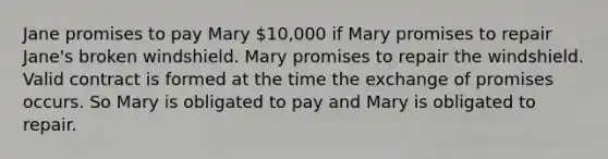 Jane promises to pay Mary 10,000 if Mary promises to repair Jane's broken windshield. Mary promises to repair the windshield. Valid contract is formed at the time the exchange of promises occurs. So Mary is obligated to pay and Mary is obligated to repair.