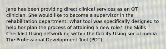 Jane has been providing direct clinical services as an OT clinician. She would like to become a supervisor in the rehabilitation department. What tool was specifically designed to help her plan the process of attaining a new role? The Skills Checklist Using networking within the facility Using social media The Professional Development Tool (PDT)