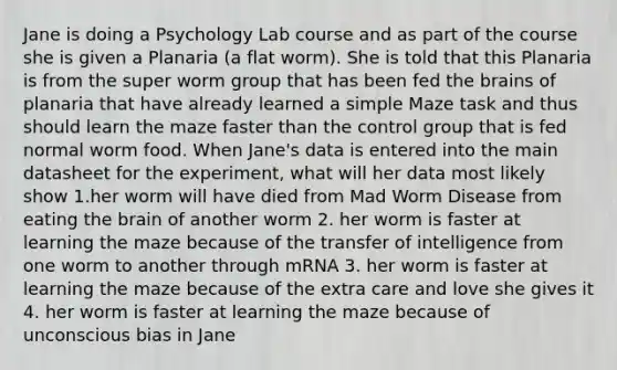 Jane is doing a Psychology Lab course and as part of the course she is given a Planaria (a flat worm). She is told that this Planaria is from the super worm group that has been fed the brains of planaria that have already learned a simple Maze task and thus should learn the maze faster than the control group that is fed normal worm food. When Jane's data is entered into the main datasheet for the experiment, what will her data most likely show 1.her worm will have died from Mad Worm Disease from eating the brain of another worm 2. her worm is faster at learning the maze because of the transfer of intelligence from one worm to another through mRNA 3. her worm is faster at learning the maze because of the extra care and love she gives it 4. her worm is faster at learning the maze because of unconscious bias in Jane