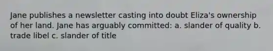 Jane publishes a newsletter casting into doubt Eliza's ownership of her land. Jane has arguably committed: a. slander of quality b. trade libel c. slander of title