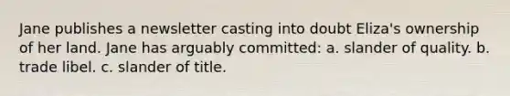 Jane publishes a newsletter casting into doubt Eliza's ownership of her land. Jane has arguably committed: a. slander of quality. b. trade libel. c. slander of title.