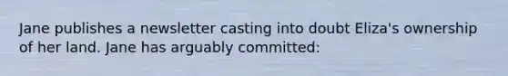 Jane publishes a newsletter casting into doubt Eliza's ownership of her land. Jane has arguably committed: