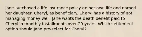 Jane purchased a life insurance policy on her own life and named her daughter, Cheryl, as beneficiary. Cheryl has a history of not managing money well. Jane wants the death benefit paid to Cheryl in monthly installments over 20 years. Which settlement option should Jane pre-select for Cheryl?