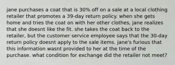 jane purchases a coat that is 30% off on a sale at a local clothing retailer that promotes a 39-day return policy. when she gets home and tries the coat on with her other clothes, jane realizes that she doesnt like the fit. she takes the coat back to the retailer, but the customer service employee says that the 30-day return policy doesnt apply to the sale items. jane's furious that this information wasnt provided to her at the time of the purchase. what condition for exchange did the retailer not meet?