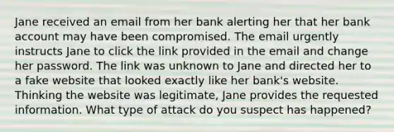 Jane received an email from her bank alerting her that her bank account may have been compromised. The email urgently instructs Jane to click the link provided in the email and change her password. The link was unknown to Jane and directed her to a fake website that looked exactly like her bank's website. Thinking the website was legitimate, Jane provides the requested information. What type of attack do you suspect has happened?