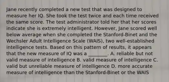 Jane recently completed a new test that was designed to measure her IQ. She took the test twice and each time received the same score. The test administrator told her that her scores indicate she is extremely intelligent. However, Jane scored well below average when she completed the Stanford-Binet and the Wechsler Adult Intelligence Scale (WAIS), two well-established intelligence tests. Based on this pattern of results, it appears that the new measure of IQ was a ________. A. reliable but not valid measure of intelligence B. valid measure of intelligence C. valid but unreliable measure of intelligence D. more accurate measure of intelligence than the Stanford-Binet or the WAIS