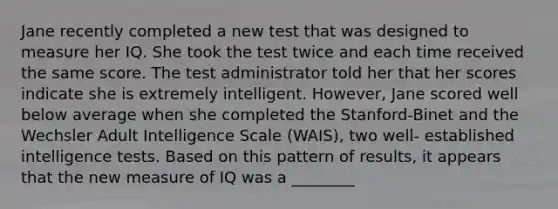 Jane recently completed a new test that was designed to measure her IQ. She took the test twice and each time received the same score. The test administrator told her that her scores indicate she is extremely intelligent. However, Jane scored well below average when she completed the Stanford-Binet and the Wechsler Adult Intelligence Scale (WAIS), two well- established intelligence tests. Based on this pattern of results, it appears that the new measure of IQ was a ________