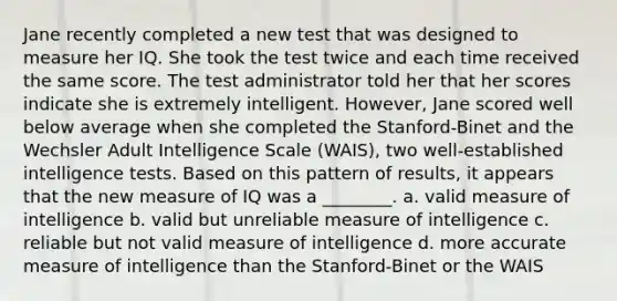 Jane recently completed a new test that was designed to measure her IQ. She took the test twice and each time received the same score. The test administrator told her that her scores indicate she is extremely intelligent. However, Jane scored well below average when she completed the Stanford-Binet and the Wechsler Adult Intelligence Scale (WAIS), two well-established intelligence tests. Based on this pattern of results, it appears that the new measure of IQ was a ________. a. valid measure of intelligence b. valid but unreliable measure of intelligence c. reliable but not valid measure of intelligence d. more accurate measure of intelligence than the Stanford-Binet or the WAIS