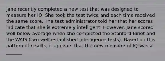 Jane recently completed a new test that was designed to measure her IQ. She took the test twice and each time received the same score. The test administrator told her that her scores indicate that she is extremely intelligent. However, Jane scored well below average when she completed the Stanford-Binet and the WAIS (two well-established intelligence tests). Based on this pattern of results, it appears that the new measure of IQ was a _______.