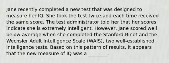 Jane recently completed a new test that was designed to measure her IQ. She took the test twice and each time received the same score. The test administrator told her that her scores indicate she is extremely intelligent. However, Jane scored well below average when she completed the Stanford-Binet and the Wechsler Adult Intelligence Scale (WAIS), two well-established intelligence tests. Based on this pattern of results, it appears that the new measure of IQ was a ________.