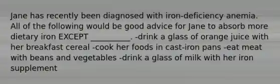 Jane has recently been diagnosed with iron-deficiency anemia. All of the following would be good advice for Jane to absorb more dietary iron EXCEPT __________. -drink a glass of orange juice with her breakfast cereal -cook her foods in cast-iron pans -eat meat with beans and vegetables -drink a glass of milk with her iron supplement