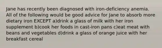 Jane has recently been diagnosed with iron-deficiency anemia. All of the following would be good advice for Jane to absorb more dietary iron EXCEPT a)drink a glass of milk with her iron supplement b)cook her foods in cast-iron pans c)eat meat with beans and vegetables d)drink a glass of orange juice with her breakfast cereal