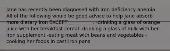 Jane has recently been diagnosed with iron-deficiency anemia. All of the following would be good advice to help Jane absorb more dietary iron EXCEPT __________. -drinking a glass of orange juice with her breakfast cereal -drinking a glass of milk with her iron supplement -eating meat with beans and vegetables -cooking her foods in cast-iron pans