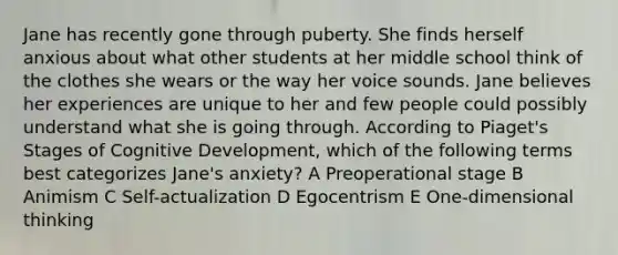 Jane has recently gone through puberty. She finds herself anxious about what other students at her middle school think of the clothes she wears or the way her voice sounds. Jane believes her experiences are unique to her and few people could possibly understand what she is going through. According to Piaget's Stages of Cognitive Development, which of the following terms best categorizes Jane's anxiety? A Preoperational stage B Animism C Self-actualization D Egocentrism E One-dimensional thinking