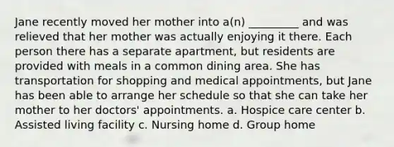 Jane recently moved her mother into a(n) _________ and was relieved that her mother was actually enjoying it there. Each person there has a separate apartment, but residents are provided with meals in a common dining area. She has transportation for shopping and medical appointments, but Jane has been able to arrange her schedule so that she can take her mother to her doctors' appointments. a. Hospice care center b. Assisted living facility c. Nursing home d. Group home