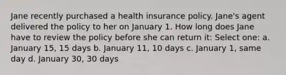 Jane recently purchased a health insurance policy. Jane's agent delivered the policy to her on January 1. How long does Jane have to review the policy before she can return it: Select one: a. January 15, 15 days b. January 11, 10 days c. January 1, same day d. January 30, 30 days