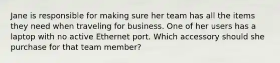 Jane is responsible for making sure her team has all the items they need when traveling for business. One of her users has a laptop with no active Ethernet port. Which accessory should she purchase for that team member?