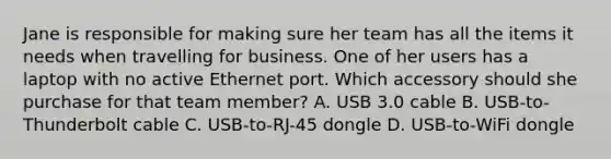 Jane is responsible for making sure her team has all the items it needs when travelling for business. One of her users has a laptop with no active Ethernet port. Which accessory should she purchase for that team member? A. USB 3.0 cable B. USB-to-Thunderbolt cable C. USB-to-RJ-45 dongle D. USB-to-WiFi dongle